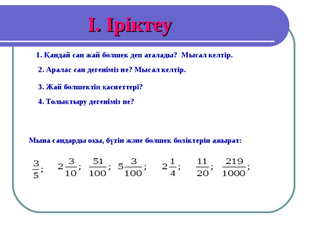 I . Іріктеу 1. Қандай сан жай бөлшек деп аталады? Мысал келтір. 2. Аралас сан дегеніміз не? Мысал келтір. 3. Жай бөлшектің қасиеттері? 4. Толықтыру дегеніміз не? Мына сандарды оқы, бүтін және бөлшек бөліктерін ажырат: