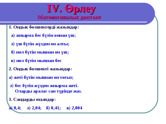 IV . Өрлеу Математикалық диктант 1. Ондық бөлшектерді жазыңдар:   а) жиырма бес бүтін оннан үш;  ә) үш бүтін жүзден он алты;  б) нөл бүтін мыңнан он үш;  в) нөл бүтін мыңнан бес 2. Ондық бөлшекті жазыңдар:  а) жеті бүтін мыңнан он тоғыз;  ә) бес бүтін жүзден жиырма жеті. Оларды аралас сан түрінде жаз. 3. Сандарды оқыңдар:  а) 0,4; ә) 2,04; б) 0,41; в) 2,004