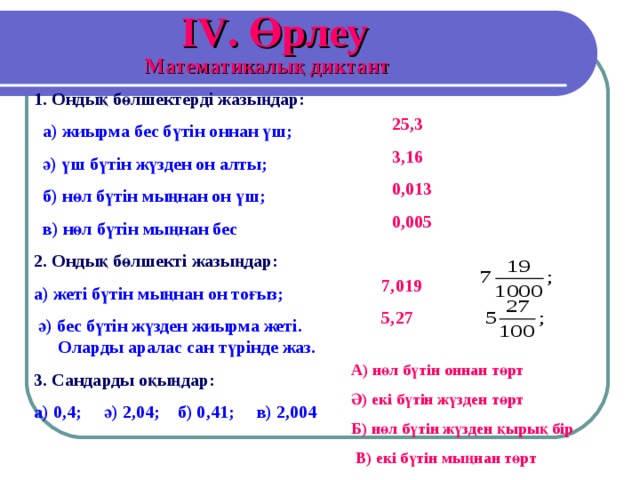 IV . Өрлеу Математикалық диктант 1. Ондық бөлшектерді жазыңдар:   а) жиырма бес бүтін оннан үш;  ә) үш бүтін жүзден он алты;  б) нөл бүтін мыңнан он үш;  в) нөл бүтін мыңнан бес 2. Ондық бөлшекті жазыңдар:  а) жеті бүтін мыңнан он тоғыз;  ә) бес бүтін жүзден жиырма жеті. Оларды аралас сан түрінде жаз. 3. Сандарды оқыңдар:  а) 0,4; ә) 2,04; б) 0,41; в) 2,004 25,3 3,16 0,013 0,005 7,019 5,27 А) нөл бүтін оннан төрт Ә) екі бүтін жүзден төрт Б) нөл бүтін жүзден қырық бір  В) екі бүтін мыңнан төрт