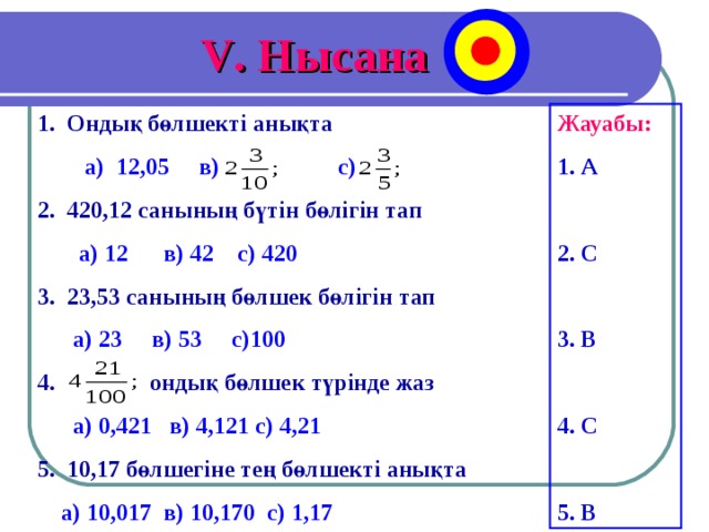 V . Нысана 1. Ондық бөлшекті анықта  Жауабы: 1. А  2. С  3. В  4. С  5. В  а) 12,05 в) с) 2. 420,12 санының бүтін бөлігін тап   а) 12 в) 42 с) 420 3. 23,53 санының бөлшек бөлігін тап  а) 23 в) 53 с)100 4. ондық бөлшек түрінде жаз   а) 0,421 в) 4,121 с) 4,21 5. 10,17 бөлшегіне тең бөлшекті анықта   а) 10,017 в) 10,170 с) 1,17