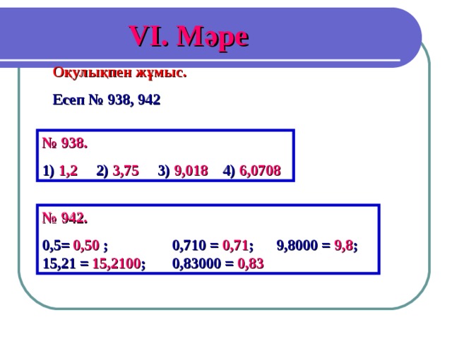 V І. Мәре Оқулықпен жұмыс. Есеп № 938, 942 № 938. 1) 1,2 2) 3,75 3) 9,018 4) 6,0708 № 942. 0,5= 0,50  ; 0,710 = 0,71 ; 9,8000 = 9,8 ; 15,21 = 15,2100 ; 0,83000 = 0,83