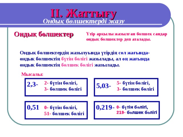 I І. Жаттығу Ондық бөлшектерді жазу Ондық бөлшектер Үтір арқылы жазылған бөлшек сандар ондық бөлшектер деп аталады. Ондық бөлшектердің жазылуында үтірдің сол жағында- ондық бөлшектің бүтін бөлігі жазылады, ал оң жағында ондық бөлшектің бөлшек бөлігі жазылады. Мысалы: 2,3- 2-  бүтін бөлігі,  3-  бөлшек бөлігі 5-  бүтін бөлігі,  3-  бөлшек бөлігі 5,03- 0,51 0,219- 0-  бүтін бөлігі,  219-  бөлшек бөлігі 0-  бүтін бөлігі,  51-  бөлшек бөлігі