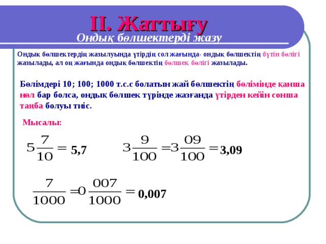 I І. Жаттығу Ондық бөлшектерді жазу Ондық бөлшектердің жазылуында үтірдің сол жағында- ондық бөлшектің бүтін бөлігі жазылады, ал оң жағында ондық бөлшектің бөлшек бөлігі жазылады. Бөлімдері 10; 100; 1000 т.с.с болатын жай бөлшектің бөлімінде қанша нөл бар болса, ондық бөлшек түрінде жазғанда үтірден кейін сонша таңба болуы тиіс. Мысалы: 5,7 3 ,09 0,007
