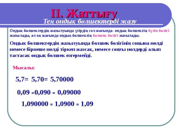 I І. Жаттығу Тең ондық бөлшектерді жазу Ондық бөлшектердің жазылуында үтірдің сол жағында- ондық бөлшектің бүтін бөлігі жазылады, ал оң жағында ондық бөлшектің бөлшек бөлігі жазылады. Ондық бөлшектердің жазылуында бөлшек бөлігінің соңына нөлді немесе бірнеше нөлді тіркеп жазсақ, немесе соңғы нөлдерді алып тастасақ ондық бөлшек өзгермейді. Мысалы: 5,7 =  5,70 =  5,70000 0,09 = 0,090 = 0,09000 1,090000 = 1,0900 = 1,09