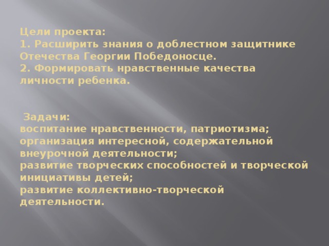 Цели проекта:  1. Расширить знания о доблестном защитнике Отечества Георгии Победоносце.  2. Формировать нравственные качества личности ребенка.     Задачи:  воспитание нравственности, патриотизма;  организация интересной, содержательной внеурочной деятельности;  развитие творческих способностей и творческой инициативы детей;  развитие коллективно-творческой деятельности.    