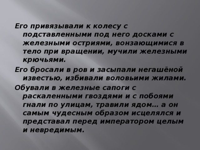 Его привязывали к колесу с подставленными под него досками с железными остриями, вонзающимися в тело при вращении, мучили железными крючьями. Его бросали в ров и засыпали негашёной известью, избивали воловьими жилами. Обували в железные сапоги с раскаленными гвоздями и с побоями гнали по улицам, травили ядом… а он самым чудесным образом исцелялся и представал перед императором целым и невредимым. 