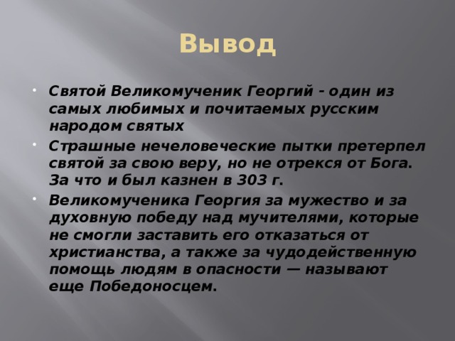 Вывод Святой Великомученик Георгий - один из самых любимых и почитаемых русским народом святых Страшные нечеловеческие пытки претерпел святой за свою веру, но не отрекся от Бога. За что и был казнен в 303 г. Великомученика Георгия за мужество и за духовную победу над мучителями, которые не смогли заставить его отказаться от христианства, а также за чудодейственную помощь людям в опасности — называют еще Победоносцем.  