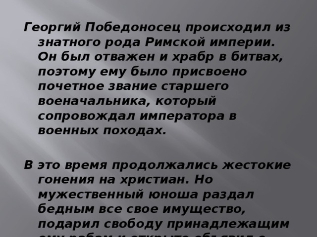 Георгий Победоносец происходил из знатного рода Римской империи. Он был отважен и храбр в битвах, поэтому ему было присвоено почетное звание старшего военачальника, который сопровождал императора в военных походах.  В это время продолжались жестокие гонения на христиан. Но мужественный юноша раздал бедным все свое имущество, подарил свободу принадлежащим ему рабам и открыто объявил о своей приверженности к Христу. 