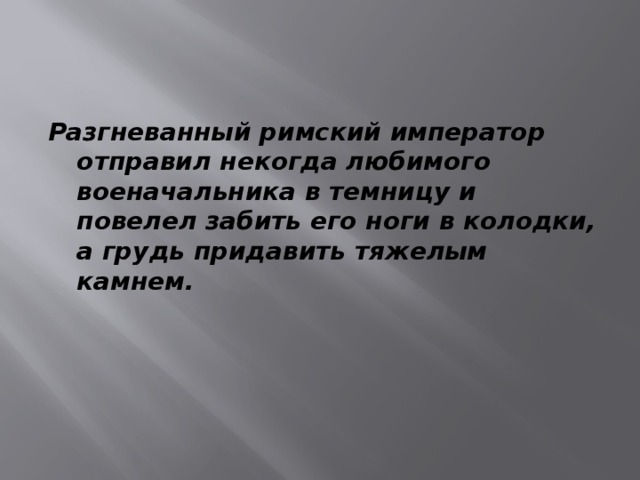 Разгневанный римский император отправил некогда любимого военачальника в темницу и повелел забить его ноги в колодки, а грудь придавить тяжелым камнем. 