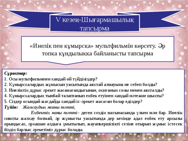 V кезе ң-Шығармашылық тапсырма «Инелік пен құмырсқа» мультфильмін көрсету. Әр топқа құндылыққа байланысты тапсырма Сұрақтар:  1. Осы мультфильмнен қандай ой түйдіңіздер? 2. Құмырсқалардың жұмысын уақытында аяқтай алмауына не себеп болды? 3. Инеліктің дұрыс әрекет жасамағандығынан, оқиғаның соңы немен аяқталды? 4. Құмырсқалардың тынбай талаптанып еңбек етуінен қандай нәтежие шықты? 5. Сіздер осындай жағдайда қандай іс-әрекет жасаған болар едіңдер? Түйін:  Жалқаудың жаны тәтті,  Еңбектің наны тәтті – деген сөздің мағынасында үлкен мән бар. Инелік сияқты жалқау болмай, әр жұмысты уақытында дер кезінде адал еңбек ету арқылы орындасақ, әрқашан алдыға ұмытылып, жауапкершілікті сезіне отырып жұмыс істесек біздің барлық әрекетіміз дұрыс болады. 
