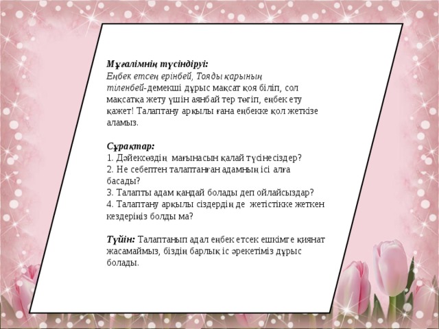Мұғалімнің түсіндіруі: Еңбек етсең ерінбей, Тояды қарының тіленбей- демекші дұрыс мақсат қоя біліп, сол мақсатқа жету үшін аянбай тер төгіп, еңбек ету қажет! Талаптану арқылы ғана еңбекке қол жеткізе аламыз. Сұрақтар:  1. Дәйексөздің мағынасын қалай түсінесіздер? 2. Не себептен талаптанған адамның ісі алға басады? 3. Талапты адам қандай болады деп ойлайсыздар? 4. Талаптану арқылы сіздердің де жетістікке жеткен кездеріңіз болды ма? Түйін:  Талаптанып адал еңбек етсек ешкімге қиянат жасамаймыз, біздің барлық іс әрекетіміз дұрыс болады. 