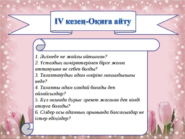1. Әңгімеде не жайлы айтылған? 2. Ұстаздың шәкірттерімен бірге жолға аттануына не себеп болды? 3. Талаптанудың адам өміріне маңыздылығы неде? 4. Талапты адам қандай болады деп ойлайсы з дар? 5. Бұл оқиғада дұрыс әрекет жасаған деп кімді атауға болады? 6. Cіздер осы адамның орынында болсаңыздар не істер едіңіздер? 