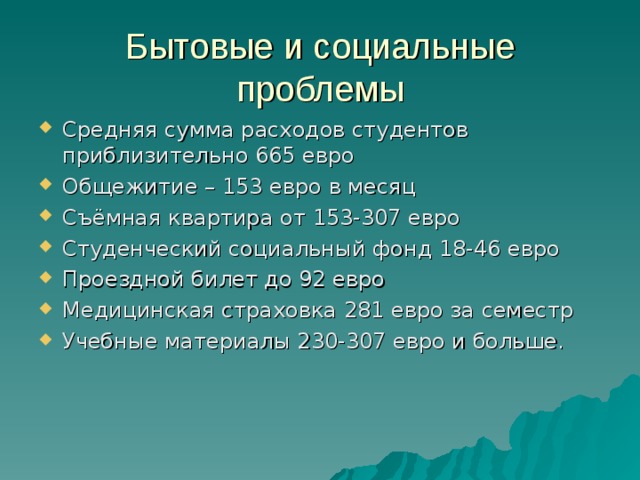 Бытовые и социальные проблемы Средняя сумма расходов студентов приблизительно 665 евро Общежитие – 153 евро в месяц Съёмная квартира от 153-307 евро Студенческий социальный фонд 18-46 евро Проездной билет до 92 евро Медицинская страховка 281 евро за семестр Учебные материалы 230-307 евро и больше.  