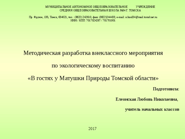 МУНИЦИПАЛЬНОЕ АВТОНОМНОЕ ОБЩЕОБРАЗОВАТЕЛЬНОЕ УЧРЕЖДЕНИЕ  СРЕДНЯЯ ОБЩЕОБРАЗОВАТЕЛЬНАЯ ШКОЛА №34 Г. ТОМСКА   Пр. Фрунзе, 135, Томск, 634021, тел.: (3822) 242610, факс (3822)244433, e-mail: school34@mail.tomsknet.ru  ИНН / КПП 7017024267 / 701701001   Методическая разработка внеклассного мероприятия по экологическому воспитанию «В гостях у Матушки Природы Томской области» Подготовила: Елеонская Любовь Николаевна, учитель начальных классов 2017