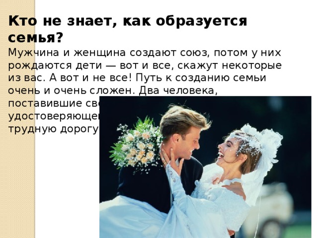 Кто не знает, как образуется семья? Мужчина и женщина создают союз, потом у них рождаются дети — вот и все, скажут некоторые из вас. А вот и не все! Путь к созданию семьи очень и очень сложен. Два человека, поставившие свои подписи на документе, удостоверяющем их брак, только вступили на трудную дорогу, ведущую к созданию семьи. 