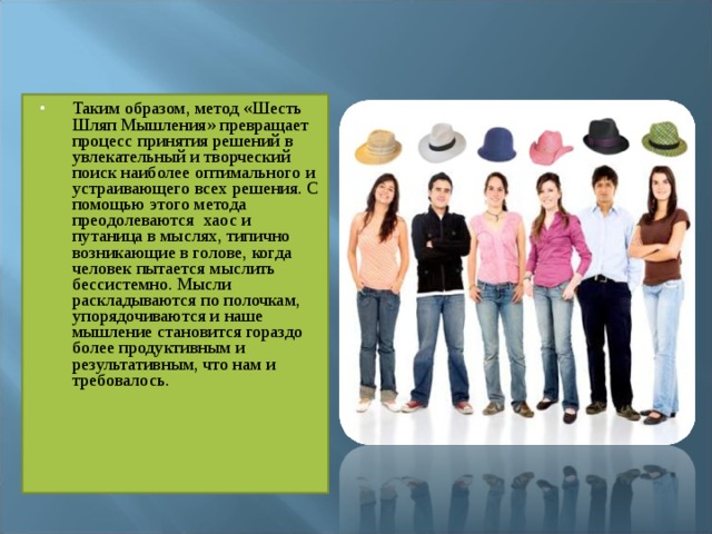 Таким образом, метод «Шесть Шляп Мышления» превращает процесс принятия решений в увлекательный и творческий поиск наиболее оптимального и устраивающего всех решения. С помощью этого метода преодолеваются  хаос и путаница в мыслях, типично возникающие в голове, когда человек пытается мыслить бессистемно. Мысли раскладываются по полочкам, упорядочиваются и наше мышление становится гораздо более продуктивным и результативным, что нам и требовалось. 