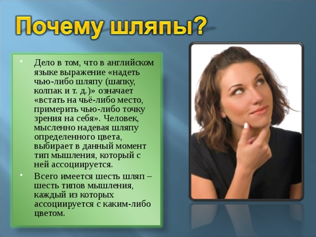Дело в том, что в английском языке выражение «надеть чью-либо шляпу (шапку, колпак и т. д.)» означает «встать на чьё-либо место, примерить чью-либо точку зрения на себя». Человек, мысленно надевая шляпу определенного цвета, выбирает в данный момент тип мышления, который с ней ассоциируется. Всего имеется шесть шляп – шесть типов мышления, каждый из которых ассоциируется с каким-либо цветом.  