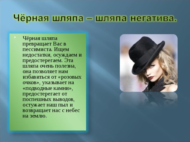 Чёрная шляпа превращает Вас в пессимиста. Ищем недостатки, осуждаем и предостерегаем. Эта шляпа очень полезна, она позволяет нам избавиться от «розовых очков», указывает на «подводные камни», предостерегает от поспешных выводов, остужает наш пыл и возвращает нас с небес на землю. 