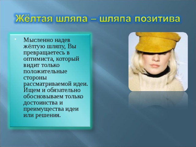 Мысленно надев жёлтую шляпу, Вы превращаетесь в оптимиста, который видит только положительные стороны рассматриваемой идеи. Ищем и обязательно обосновываем только достоинства и преимущества идеи или решения. 