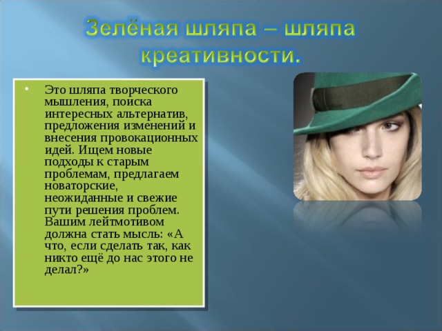 Это шляпа творческого мышления, поиска интересных альтернатив, предложения изменений и внесения провокационных идей. Ищем новые подходы к старым проблемам, предлагаем новаторские, неожиданные и свежие пути решения проблем. Вашим лейтмотивом должна стать мысль: «А что, если сделать так, как никто ещё до нас этого не делал?» 