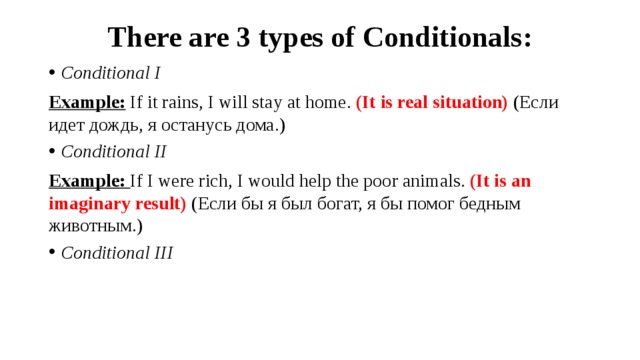 There are 3 types of Conditionals: Conditional I Example:  If it rains, I will stay at home. (It is real situation) (Если идет дождь, я останусь дома.) Conditional II Example: If I were rich, I would help the poor animals. (It is an imaginary result) (Если бы я был богат, я бы помог бедным животным.)