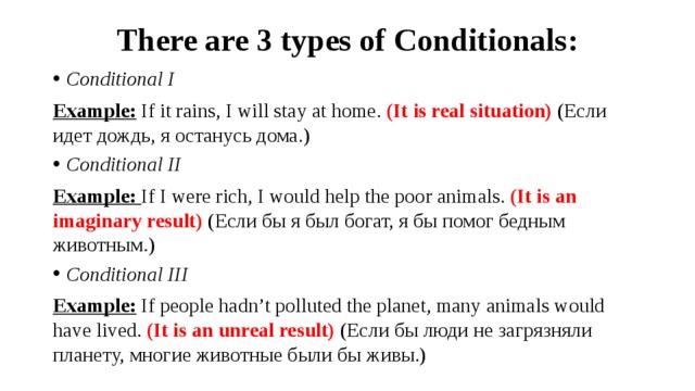 There are 3 types of Conditionals: Conditional I Example:  If it rains, I will stay at home. (It is real situation) (Если идет дождь, я останусь дома.) Conditional II Example: If I were rich, I would help the poor animals. (It is an imaginary result) (Если бы я был богат, я бы помог бедным животным.) Conditional III Example:  If people hadn’t polluted the planet, many animals would have lived. (It is an unreal result) (Если бы люди не загрязняли планету, многие животные были бы живы.)