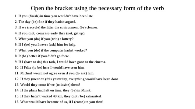 Open the bracket using the necessary form of the verb 1. If you (finish) in time you wouldn't have been late. 2. The day (be) fine if they hadn't argued. 3. If we (recycle) the litter the environment (be) cleaner. 4. If you (not, come) so early they (not, get up). 5. What you (do) if you (win) a lottery? 6. If I (be) you I never (ask) him for help. 7. What you (do) if the computer hadn't worked? 8. It (be) better if you didn't go there. 9. If I (have to do) this task, I would have gone to the cinema. 10. If Felix (to be) here I would have seen him. 11. Michael would not agree even if you (to ask) him. 12. If they (mention) this yesterday, everything would have been done. 13. Would they come if we (to invite) them? 14. If the plane had left on time, they (be) in Minsk. 15. If they hadn’t walked 40 km, they (not / be) exhausted. 16. What would have become of us, if I (come) to you then!