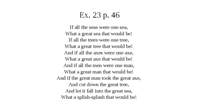 Ex. 23 p. 46 If all the seas were one sea, What a great sea that would be! If all the trees were one tree, What a great tree that would be! And if all the axes were one axe, What a great axe that would be! And if all the men were one man, What a great man that would be! And if the great man took the great axe, And cut down the great tree, And let it fall into the great sea, What a splish-splash that would be!