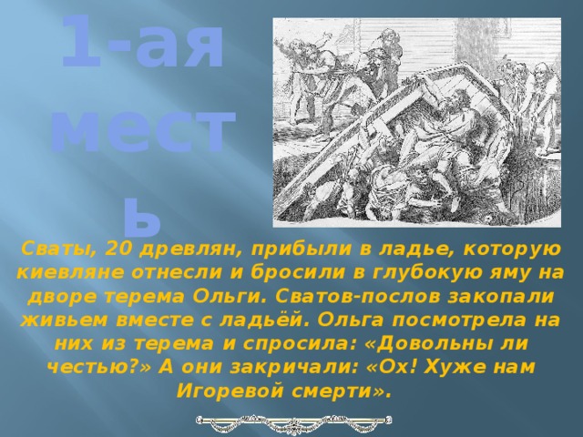 1-ая месть Сваты, 20 древлян, прибыли в ладье, которую киевляне отнесли и бросили в глубокую яму на дворе терема Ольги. Сватов-послов закопали живьем вместе с ладьёй. Ольга посмотрела на них из терема и спросила: «Довольны ли честью?» А они закричали: «Ох! Хуже нам Игоревой смерти».   