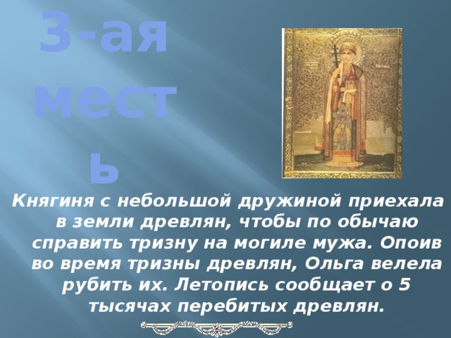 3-ая месть Княгиня с небольшой дружиной приехала в земли древлян, чтобы по обычаю справить тризну на могиле мужа. Опоив во время тризны древлян, Ольга велела рубить их. Летопись сообщает о 5 тысячах перебитых древлян.   