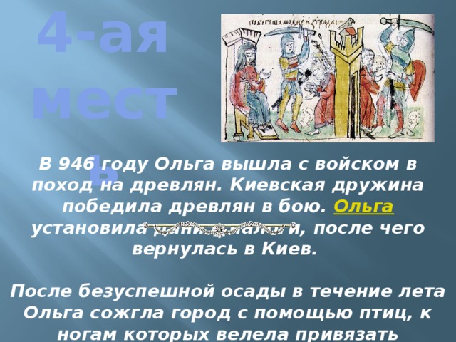 4-ая месть В 946 году Ольга вышла с войском в поход на древлян. Киевская дружина победила древлян в бою. Ольга установила дани и налоги, после чего вернулась в Киев.  После безуспешной осады в течение лета Ольга сожгла город с помощью птиц, к ногам которых велела привязать зажжённую паклю с серой. Часть защитников Искоростеня были перебиты, остальные покорились. 