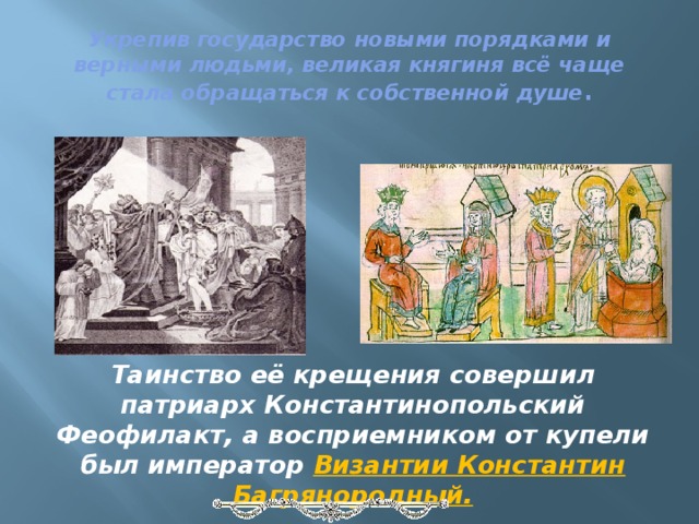 Укрепив государство новыми порядками и верными людьми, великая княгиня всё чаще стала обращаться к собственной душе . Таинство её крещения совершил патриарх Константинопольский Феофилакт, а восприемником от купели был император Византии Константин Багрянородный. 