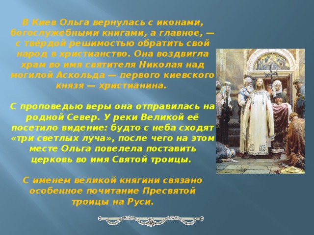 В Киев Ольга вернулась с иконами, богослужебными книгами, а главное, — с твёрдой решимостью обратить свой народ в христианство. Она воздвигла храм во имя святителя Николая над могилой Аскольда — первого киевского князя — христианина.  С проповедью веры она отправилась на родной Север. У реки Великой её посетило видение: будто с неба сходят «три светлых луча», после чего на этом месте Ольга повелела поставить церковь во имя Святой троицы.  С именем великой княгини связано особенное почитание Пресвятой троицы на Руси. 