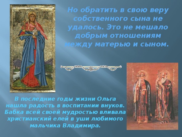 Но обратить в свою веру собственного сына не удалось. Это не мешало добрым отношениям между матерью и сыном. В последние годы жизни Ольга нашла радость в воспитании внуков. Бабка всей своей мудростью вливала христианский елей в уши любимого мальчика Владимира. 