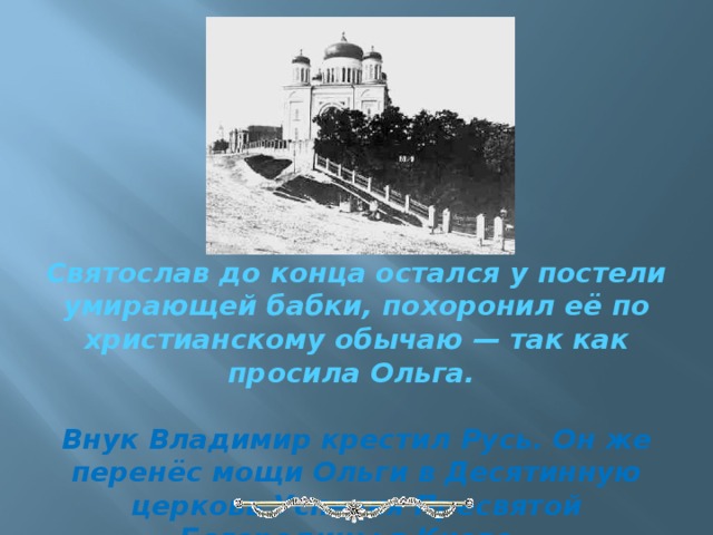 Святослав до конца остался у постели умирающей бабки, похоронил её по христианскому обычаю — так как просила Ольга.  Внук Владимир крестил Русь. Он же перенёс мощи Ольги в Десятинную церковь Успения Пресвятой Богородицы в Киеве.   