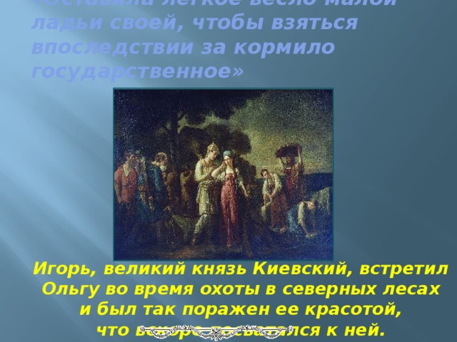 «Оставила легкое весло малой ладьи своей, чтобы взяться впоследствии за кормило государственное»   Игорь, великий князь Киевский, встретил Ольгу во время охоты в северных лесах и был так поражен ее красотой, что вскоре посватался к ней. 