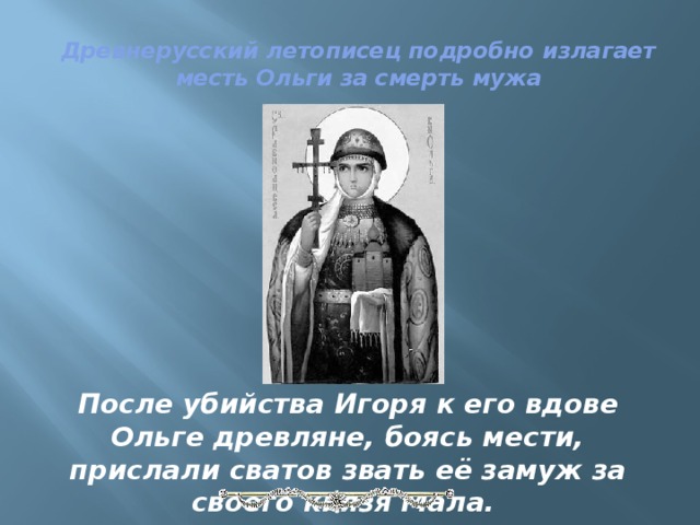 Древнерусский летописец подробно излагает месть Ольги за смерть мужа   После убийства Игоря к его вдове Ольге древляне, боясь мести, прислали сватов звать её замуж за своего князя Мала. 