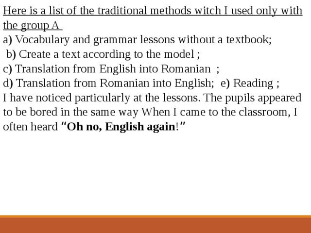 Here is a list of the traditional methods witch I used only with the group A a) Vocabulary and grammar lessons without a textbook;  b) Create a text according to the model ; c) Translation from English into Romanian ; d) Translation from Romanian into English; e) Reading ; I have noticed particularly at the lessons. The pupils appeared to be bored in the same way When I came to the classroom, I often heard “ Oh no, English again ! ” 