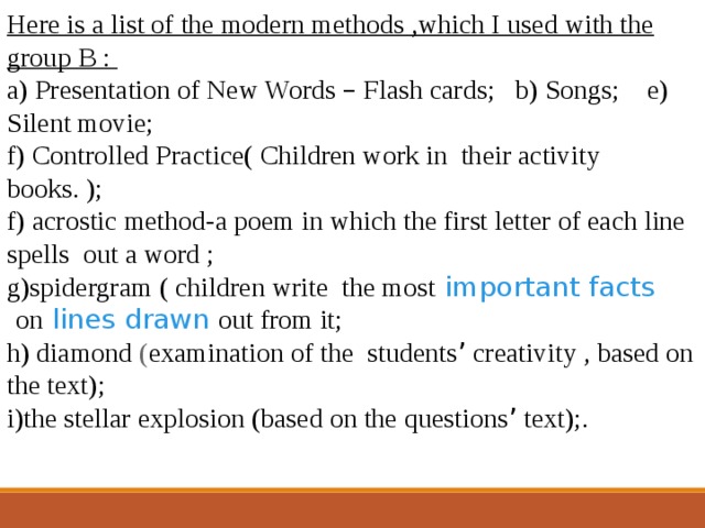 Here is a list of the modern methods ,which I used with the group B : a) Presentation of New Words – Flash cards; b) Songs; e) Silent movie; f) Controlled Practice( Children work in their activity books. ); f) acrostic method-a poem in which the first letter of each line spells out a word ; g)spidergram ( children write the most   important   facts   on   lines   drawn   out from it; h) diamond ( examination of the students ’ creativity , based on the text); i )the stellar explosion (based on the questions ’ text);. 