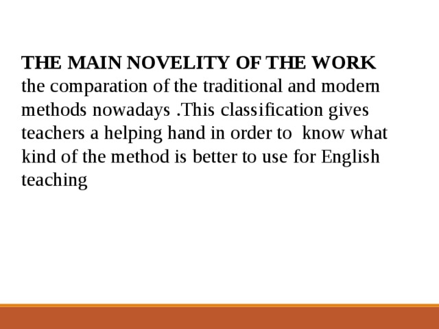 THE MAIN NOVELITY OF THE WORK the comparation of the traditional and modern methods nowadays .This classification gives teachers a helping hand in order to know what kind of the method is better to use for English teaching 