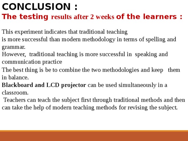 CONCLUSION : The testing results after 2 weeks of the learners :  This experiment indicates that traditional teaching is more successful than modern methodology in terms of spelling and grammar. However, traditional teaching is more successful in speaking and communication practice The best thing is be to combine the two methodologies and keep them in balance.  Blackboard and LCD projector can be used simultaneously in a classroom.  Teachers can teach the subject first through traditional methods and then can take the help of modern teaching methods for revising the subject. 