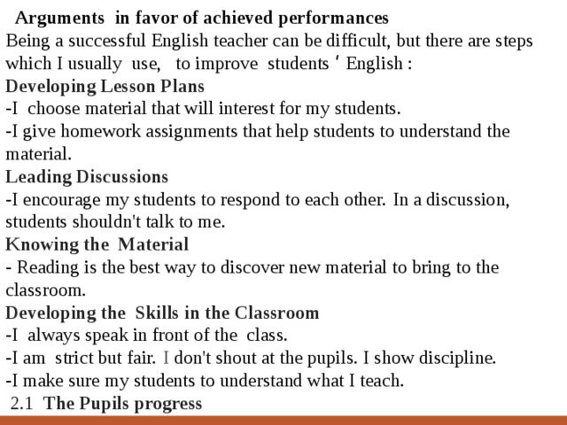  Arguments in favor of achieved performances Being a successful English teacher can be difficult, but there are steps which I usually use, to improve students ‘ English : Developing Lesson Plans -I choose material that will interest for my students. -I give homework assignments that help students to understand the material. Leading Discussions -I encourage my students to respond to each other.   In a discussion, students shouldn't talk to me. Knowing the Material - Reading is the best way to discover new material to bring to the classroom. Developing the Skills in the Classroom -I always speak in front of the class. -I am strict but fair.   I don't shout at the pupils. I show discipline. -I make sure my students to understand what I teach.  2.1 The Pupils progress  