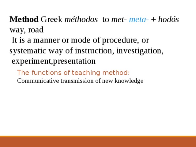 Method Greek  méthodos to  met-  meta-  +  hodós way, road  It is a manner or mode of procedure, or systematic way of instruction, investigation,   experiment,presentation    The functions of teaching method: Communicative transmission of new knowledge 