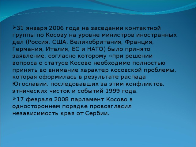 31 января 2006 года на заседании контактной группы по Косову на уровне министров иностранных дел (Россия, США, Великобритания, Франция, Германия, Италия, ЕС и НАТО) было принято заявление, согласно которому «при решении вопроса о статусе Косово необходимо полностью принять во внимание характер косовской проблемы, которая оформилась в результате распада Югославии, последовавших за этим конфликтов, этнических чисток и событий 1999 года. 17 февраля 2008 парламент Косово в одностороннем порядке провозгласил независимость края от Сербии. 