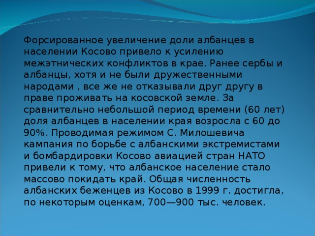 Форсированное увеличение доли албанцев в населении Косово привело к усилению межэтнических конфликтов в крае. Ранее сербы и албанцы, хотя и не были дружественными народами , все же не отказывали друг другу в праве проживать на косовской земле. За сравнительно небольшой период времени (60 лет) доля албанцев в населении края возросла с 60 до 90%. Проводимая режимом С. Милошевича кампания по борьбе с албанскими экстремистами и бомбардировки Косово авиацией стран НАТО привели к тому, что албанское население стало массово покидать край. Общая численность албанских беженцев из Косово в 1999 г. достигла, по некоторым оценкам, 700—900 тыс. человек. 