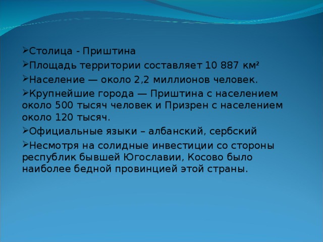 Столица - Приштина Площадь территории составляет 10 887 км² Население — около 2,2 миллионов человек. Крупнейшие города — Приштина с населением около 500 тысяч человек и Призрен с населением около 120 тысяч. Официальные языки – албанский, сербский Несмотря на солидные инвестиции со стороны республик бывшей Югославии, Косово было наиболее бедной провинцией этой страны. 