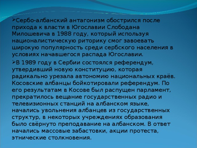 Сербо-албанский антагонизм обострился после прихода к власти в Югославии  Слободана Милошевича в 1988 году, который используя националистическую риторику смог завоевать широкую популярность среди сербского населения в условиях начавшегося распада Югославии. В 1989 году в Сербии состоялся референдум, утвердивший новую конституцию, которая радикально урезала автономию национальных краёв. Косовские албанцы бойкотировали референдум. По его результатам в Косове был распущен парламент, прекратилось вещание государственных радио и телевизионных станций на албанском языке, начались увольнения албанцев из государственных структур, в некоторых учреждениях образования было свёрнуто преподавание на албанском. В ответ начались массовые забастовки, акции протеста, этнические столкновения. 