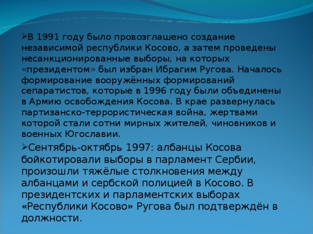 В 1991 году было провозглашено создание независимой республики Косово, а затем проведены несанкционированные выборы, на которых «президентом» был избран Ибрагим Ругова. Началось формирование вооружённых формирований сепаратистов, которые в 1996 году были объединены в Армию освобождения Косова. В крае развернулась партизанско-террористическая война, жертвами которой стали сотни мирных жителей, чиновников и военных Югославии. Сентябрь-октябрь 1997: албанцы Косова бойкотировали выборы в парламент Сербии, произошли тяжёлые столкновения между албанцами и сербской полицией в Косово. В президентских и парламентских выборах «Республики Косово» Ругова был подтверждён в должности. 