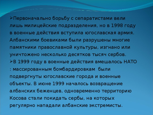 Первоначально борьбу с сепаратистами вели лишь милицейские подразделения, но в 1998 году в военные действия вступила югославская армия. Албанскими боевиками были разрушены многие памятники православной культуры, изгнано или уничтожено несколько десятков тысяч сербов. В 1999 году в военные действия вмешалось НАТО : массированным бомбардировкам были подвергнуты югославские города и военные объекты. В июне 1999 началось возвращение албанских беженцев, одновременно территорию Косова стали покидать сербы, на которых регулярно нападали албанские экстремисты.    