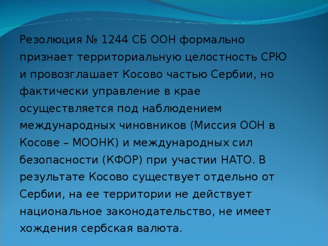 Резолюция № 1244 СБ ООН формально признает территориальную целостность СРЮ и провозглашает Косово частью Сербии, но фактически управление в крае осуществляется под наблюдением международных чиновников (Миссия ООН в Косове – МООНК) и международных сил безопасности (КФОР) при участии НАТО. В результате Косово существует отдельно от Сербии, на ее территории не действует национальное законодательство, не имеет хождения сербская валюта. 